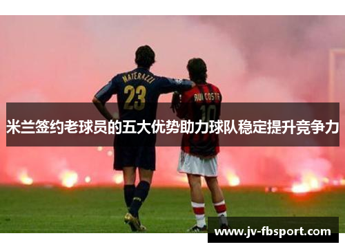 米兰签约老球员的五大优势助力球队稳定提升竞争力 米兰签约老球员的五大优势助力球队稳定提升竞争力