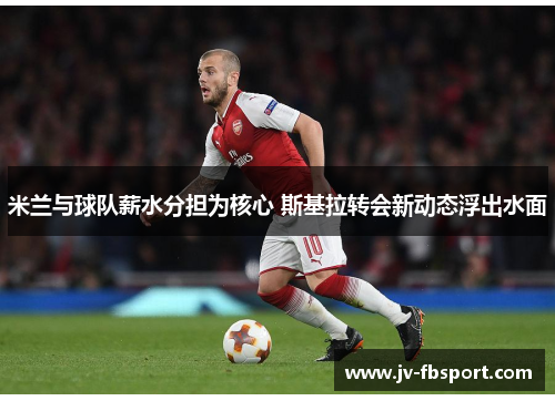 米兰与球队薪水分担为核心 斯基拉转会新动态浮出水面 米兰与球队薪水分担为核心 斯基拉转会新动态浮出水面