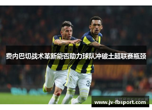 费内巴切战术革新能否助力球队冲破土超联赛瓶颈 费内巴切战术革新能否助力球队冲破土超联赛瓶颈