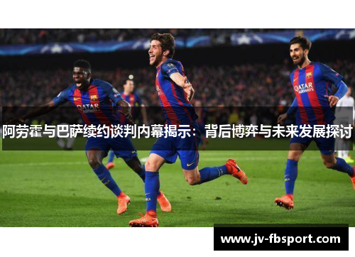 阿劳霍与巴萨续约谈判内幕揭示：背后博弈与未来发展探讨