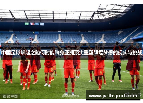 中国足球崛起之路何时能跻身亚洲顶尖重塑辉煌梦想的现实与挑战 中国足球崛起之路何时能跻身亚洲顶尖重塑辉煌梦想的现实与挑战