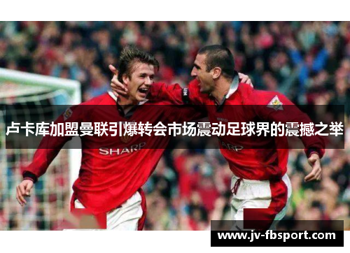 卢卡库加盟曼联引爆转会市场震动足球界的震撼之举