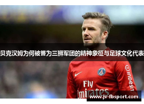 贝克汉姆为何被誉为三狮军团的精神象征与足球文化代表 贝克汉姆为何被誉为三狮军团的精神象征与足球文化代表