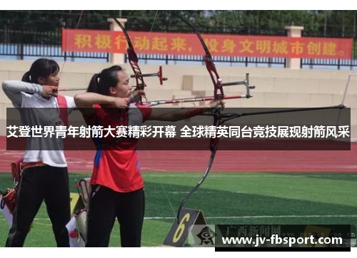 艾登世界青年射箭大赛精彩开幕 全球精英同台竞技展现射箭风采 艾登世界青年射箭大赛精彩开幕 全球精英同台竞技展现射箭风采