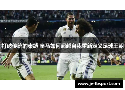 打破传统的束缚 皇马如何超越自我重新定义足球王朝 打破传统的束缚 皇马如何超越自我重新定义足球王朝