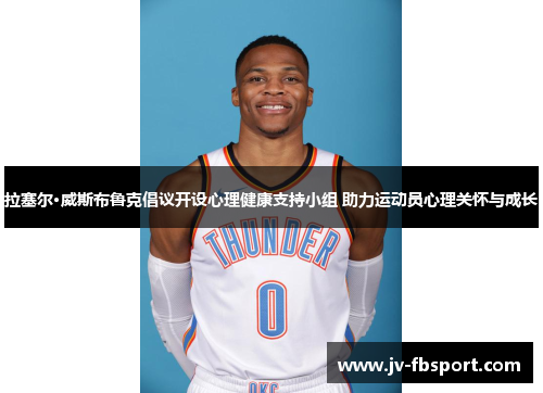 拉塞尔·威斯布鲁克倡议开设心理健康支持小组 助力运动员心理关怀与成长 拉塞尔·威斯布鲁克倡议开设心理健康支持小组 助力运动员心理关怀与成长