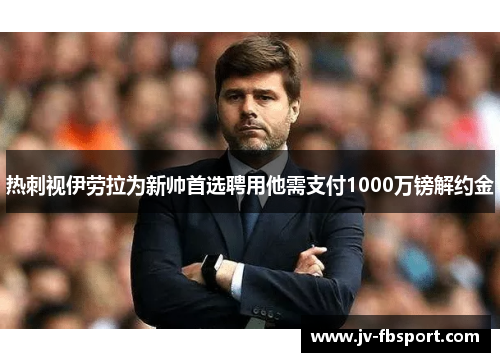 热刺视伊劳拉为新帅首选聘用他需支付1000万镑解约金 热刺视伊劳拉为新帅首选聘用他需支付1000万镑解约金