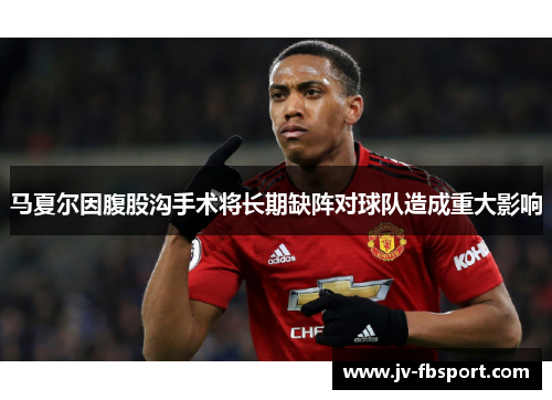 马夏尔因腹股沟手术将长期缺阵对球队造成重大影响 马夏尔因腹股沟手术将长期缺阵对球队造成重大影响