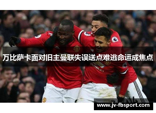 万比萨卡面对旧主曼联失误送点难逃命运成焦点 万比萨卡面对旧主曼联失误送点难逃命运成焦点