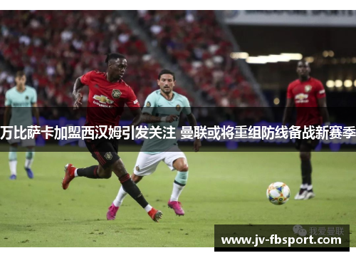 万比萨卡加盟西汉姆引发关注 曼联或将重组防线备战新赛季 万比萨卡加盟西汉姆引发关注 曼联或将重组防线备战新赛季