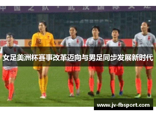 女足美洲杯赛事改革迈向与男足同步发展新时代 女足美洲杯赛事改革迈向与男足同步发展新时代