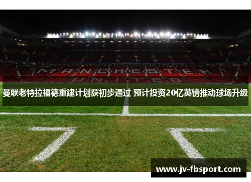 曼联老特拉福德重建计划获初步通过 预计投资20亿英镑推动球场升级 曼联老特拉福德重建计划获初步通过 预计投资20亿英镑推动球场升级